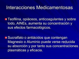 Interacciones Medicamentosas
Teofilina, opiáceos, anticoagulantes y sobre
todo, AINEs, aumenta su concentración y
sus efectos farmacológicos.
Sucralfato o antiácidos que contengan
Magnesio o Aluminio puede verse reducida
su absorción y por tanto sus concentraciones
plasmáticas y eficacia.
 