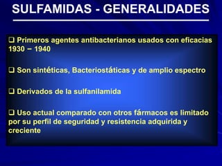  Primeros agentes antibacterianos usados con eficacias
1930 – 1940
 Son sintéticas, Bacteriostáticas y de amplio espectro
 Derivados de la sulfanilamida
 Uso actual comparado con otros fármacos es limitado
por su perfil de seguridad y resistencia adquirida y
creciente
SULFAMIDAS - GENERALIDADES
 