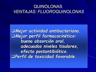 QUINOLONAS
VENTAJAS: FLUOROQUINOLONAS
Mejor actividad antibacteriana.
Mejor perfil farmacocinético:
buena absorción oral,
adecuados niveles tisulares,
efecto postantibiótico.
Perfil de toxicidad favorable.
 