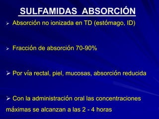  Absorción no ionizada en TD (estómago, ID)
 Fracción de absorción 70-90%
 Por vía rectal, piel, mucosas, absorción reducida
 Con la administración oral las concentraciones
máximas se alcanzan a las 2 - 4 horas
SULFAMIDAS ABSORCIÓN
 