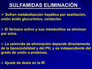  Sufren metabolización hepática por acetilación,
unión ácido glucurónico, oxidación
 El fármaco activo y sus metabolitos se eliminan
por orina
 La semivida de eliminación depende directamente
de la liposolubilidad y del PH, y es independiente del
grado de unión a proteínas.
 Ajuste de dosis en la IR
SULFAMIDAS ELIMINACIÓN
 