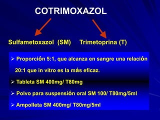 COTRIMOXAZOL
Sulfametoxazol (SM) Trimetoprina (T)
 Proporción 5:1, que alcanza en sangre una relación
20:1 que in vitro es la más eficaz.
 Tableta SM 400mg/ T80mg
 Polvo para suspensión oral SM 100/ T80mg/5ml
 Ampolleta SM 400mg/ T80mg/5ml
 