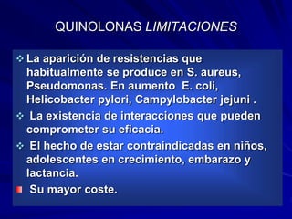 QUINOLONAS LIMITACIONES
 La aparición de resistencias que
habitualmente se produce en S. aureus,
Pseudomonas. En aumento E. coli,
Helicobacter pylori, Campylobacter jejuni .
 La existencia de interacciones que pueden
comprometer su eficacia.
 El hecho de estar contraindicadas en niños,
adolescentes en crecimiento, embarazo y
lactancia.
Su mayor coste.
 