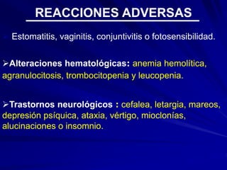  Estomatitis, vaginitis, conjuntivitis o fotosensibilidad.
Alteraciones hematológicas: anemia hemolítica,
agranulocitosis, trombocitopenia y leucopenia.
Trastornos neurológicos : cefalea, letargia, mareos,
depresión psíquica, ataxia, vértigo, mioclonías,
alucinaciones o insomnio.
REACCIONES ADVERSAS
 