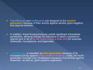  Ciprofloxacin and norfloxacin are assigned to the second
generation because of their activity against aerobic gram-negative
and atypical bacteria.
 In addition, these fluoroquinolones exhibit significant intracellular
penetration, allowing therapy for infections in which a bacterium
spends part or all of its life cycle inside a host cell (for example,
chlamydia, mycoplasma, and legionella).
 Levofloxacin is classified as third generation because of its
increased activity against gram-positive bacteria. Lastly, the fourth
generation includes only moxifloxacin because of its activity against
anaerobic, as well as, gram-positive organisms.
10
 