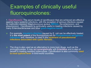 1. Ciprofloxacin: The serum levels of ciprofloxacin that are achieved are effective
against many systemic infections, with the exception of serious infections caused
by methicillin-resistant Staphylococcus aureus (MRSA), the enterococci, and
pneumococci . Ciprofloxacin is particularly useful in treating infections caused by
many Enterobacteriaceae and other gram-negative bacilli.
 For example, traveler’s diarrhea caused by E. coli can be effectively treated.
It is the most potent of the fluoroquinolones for Pseudomonas aeruginosa
infections and, therefore, is used in the treatment of pseudomonal
infections associated with cystic fibrosis.
 The drug is also used as an alternative to more toxic drugs, such as the
aminoglycosides. It may act synergistically with β-lactams and is also of
benefit in treating resistant tuberculosis. Ciprofloxacin is also commonly used
to treat typhoid fever in third-world countries.
12
 