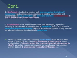2. Norfloxacin: is effective against both gram-negative (including P.
aeruginosa) and gram-positive organisms in treating complicated and
uncomplicated UTIs, prostatitis and traveler's diarrhea (unlabeled use). It
is not effective in systemic infections.
3. Levofloxacin: is an isomer of ofloxacin and has largely replaced it
clinically. It can be used in the treatment of prostatitis due to E. coli and of
sexually transmitted diseases, with the exception of syphilis. It may be used
as alternative therapy in patients with gonorrhea..
 Due to its broad spectrum of activity, levofloxacin is utilized in a wide
range of infections, including skin infections, acute sinusitis, acute
exacerbation of chronic bronchitis, community-acquired pneumonia
(CAP), as well as nosocomial pneumonia. Levofloxacin has excellent
activity against S. pneumoniae respiratory infections ….
14
 