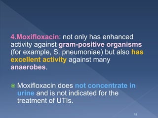 4.Moxifloxacin: not only has enhanced
activity against gram-positive organisms
(for example, S. pneumoniae) but also has
excellent activity against many
anaerobes.
 Moxifloxacin does not concentrate in
urine and is not indicated for the
treatment of UTIs.
15
 