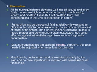 2. Elimination:
 All the fluoroquinolones distribute well into all tissues and body
fluids. Levels are high in bone, urine (except moxifloxacin),
kidney, and prostatic tissue (but not prostatic fluid), and
concentrations in the lung exceed those in serum.
 Penetration into cerebrospinal fluid is relatively low except for
ofloxacin, for which concentrations can be as high as 90 percent
of those in the serum. The fl uoroquinolones also accumulate in
macro phages and polymorphonuclear leukocytes, thus being
effective against intracellular organisms such as Legionella
pneumophila.
 Most fluoroquinolones are excreted renally, therefore, the dose
needs to be adjusted when renal function changes.
 Moxifloxacin, on the other hand, is excreted primarily by the
liver, and no dose adjustment is required with decreased renal
functioning.
17
 
