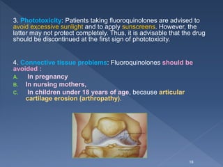 3. Phototoxicity: Patients taking fluoroquinolones are advised to
avoid excessive sunlight and to apply sunscreens. However, the
latter may not protect completely. Thus, it is advisable that the drug
should be discontinued at the first sign of phototoxicity.
4. Connective tissue problems: Fluoroquinolones should be
avoided :
A. In pregnancy
B. In nursing mothers,
C. In children under 18 years of age, because articular
cartilage erosion (arthropathy).
19
 