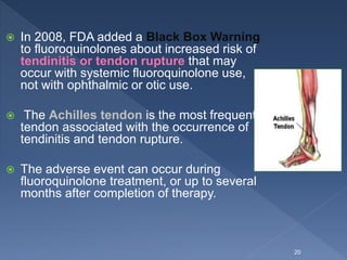  In 2008, FDA added a Black Box Warning
to fluoroquinolones about increased risk of
tendinitis or tendon rupture that may
occur with systemic fluoroquinolone use,
not with ophthalmic or otic use.
 The Achilles tendon is the most frequent
tendon associated with the occurrence of
tendinitis and tendon rupture.
 The adverse event can occur during
fluoroquinolone treatment, or up to several
months after completion of therapy.
20
 