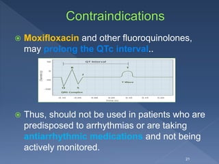  Moxifloxacin and other fluoroquinolones,
may prolong the QTc interval..
 Thus, should not be used in patients who are
predisposed to arrhythmias or are taking
antiarrhythmic medications and not being
actively monitored.
21
 