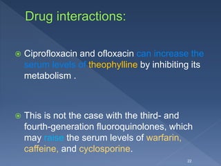  Ciprofloxacin and ofloxacin can increase the
serum levels of theophylline by inhibiting its
metabolism .
 This is not the case with the third- and
fourth-generation fluoroquinolones, which
may raise the serum levels of warfarin,
caffeine, and cyclosporine.
22
 