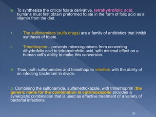  To synthesize the critical folate derivative, tetrahydrofolic acid,
humans must first obtain preformed folate in the form of folic acid as a
vitamin from the diet.
1. The sulfonamides (sulfa drugs) are a family of antibiotics that inhibit
synthesis of folate.
2. Trimethoprim—prevents microorganisms from converting
dihydrofolic acid to tetrahydrofolic acid, with minimal effect on a
human cell’s ability to make this conversion.
 Thus, both sulfonamides and trimethoprim interfere with the ability of
an infecting bacterium to divide.
3. Combining the sulfonamide, sulfamethoxazole, with trimethoprim (the
generic name for the combination is cotrimoxazole) provides a
synergistic combination that is used as effective treatment of a variety of
bacterial infections.
26
 