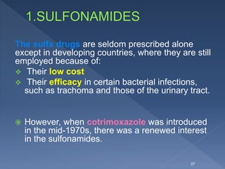 The sulfa drugs are seldom prescribed alone
except in developing countries, where they are still
employed because of:
 Their low cost
 Their efficacy in certain bacterial infections,
such as trachoma and those of the urinary tract.
 However, when cotrimoxazole was introduced
in the mid-1970s, there was a renewed interest
in the sulfonamides.
27
 