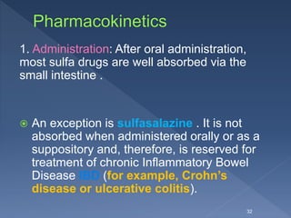 1. Administration: After oral administration,
most sulfa drugs are well absorbed via the
small intestine .
 An exception is sulfasalazine . It is not
absorbed when administered orally or as a
suppository and, therefore, is reserved for
treatment of chronic Inflammatory Bowel
Disease IBD (for example, Crohn’s
disease or ulcerative colitis).
32
 