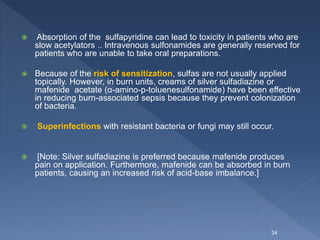  Absorption of the sulfapyridine can lead to toxicity in patients who are
slow acetylators .. Intravenous sulfonamides are generally reserved for
patients who are unable to take oral preparations.
 Because of the risk of sensitization, sulfas are not usually applied
topically. However, in burn units, creams of silver sulfadiazine or
mafenide acetate (α-amino-p-toluenesulfonamide) have been effective
in reducing burn-associated sepsis because they prevent colonization
of bacteria.
 Superinfections with resistant bacteria or fungi may still occur.
 [Note: Silver sulfadiazine is preferred because mafenide produces
pain on application. Furthermore, mafenide can be absorbed in burn
patients, causing an increased risk of acid-base imbalance.]
34
 