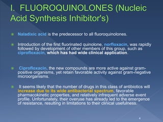  Naladixic acid is the predecessor to all fluoroquinolones.
 Introduction of the first fluorinated quinolone, norfloxacin, was rapidly
followed by development of other members of this group, such as
ciprofloxacin, which has had wide clinical application.
 Ciprofloxacin, the new compounds are more active against gram-
positive organisms, yet retain favorable activity against gram-negative
microorganisms.
 It seems likely that the number of drugs in this class of antibiotics will
increase due to its wide antibacterial spectrum, favorable
pharmacokinetic properties, and relatively infrequent adverse event
profile. Unfortunately, their overuse has already led to the emergence
of resistance, resulting in limitations to their clinical usefulness.
4
 