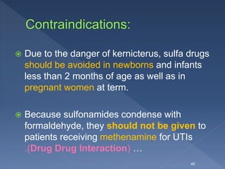  Due to the danger of kernicterus, sulfa drugs
should be avoided in newborns and infants
less than 2 months of age as well as in
pregnant women at term.
 Because sulfonamides condense with
formaldehyde, they should not be given to
patients receiving methenamine for UTIs
.(Drug Drug Interaction) …
40
 