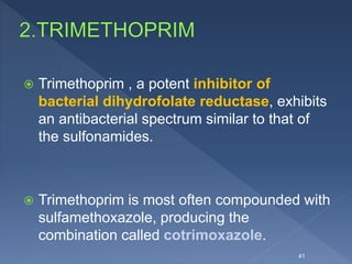  Trimethoprim , a potent inhibitor of
bacterial dihydrofolate reductase, exhibits
an antibacterial spectrum similar to that of
the sulfonamides.
 Trimethoprim is most often compounded with
sulfamethoxazole, producing the
combination called cotrimoxazole.
41
 