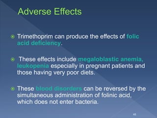  Trimethoprim can produce the effects of folic
acid deficiency.
 These effects include megaloblastic anemia,
leukopenia especially in pregnant patients and
those having very poor diets.
 These blood disorders can be reversed by the
simultaneous administration of folinic acid,
which does not enter bacteria.
45
 
