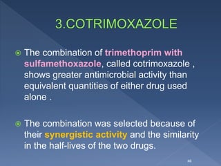  The combination of trimethoprim with
sulfamethoxazole, called cotrimoxazole ,
shows greater antimicrobial activity than
equivalent quantities of either drug used
alone .
 The combination was selected because of
their synergistic activity and the similarity
in the half-lives of the two drugs.
46
 