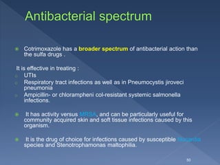  Cotrimoxazole has a broader spectrum of antibacterial action than
the sulfa drugs .
It is effective in treating :
o UTIs
o Respiratory tract infections as well as in Pneumocystis jiroveci
pneumonia
o Ampicillin- or chlorampheni col-resistant systemic salmonella
infections.
 It has activity versus MRSA, and can be particularly useful for
community acquired skin and soft tissue infections caused by this
organism.
 It is the drug of choice for infections caused by susceptible Nocardia
species and Stenotrophamonas maltophilia.
50
 