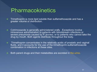  Trimethoprim is more lipid soluble than sulfamethoxazole and has a
greater volume of distribution.
 Cotrimoxazole is generally administered orally . Exceptions involve
intravenous administration to patients with bloodstream infections or
severe pneumonia caused by P. jiroveci, or to patients who cannot take the
drug by mouth. Both agents distribute throughout the body.
 Trimethoprim concentrates in the relatively acidic of prostatic and vaginal
fluids, and it accounts for the use of the trimethoprim-sulfamethoxazole
combination in infections at these sites.
 Both parent drugs and their metabolites are excreted in the urine.
51
 