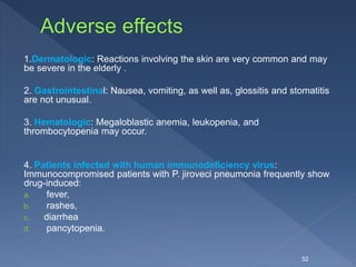 1.Dermatologic: Reactions involving the skin are very common and may
be severe in the elderly .
2. Gastrointestinal: Nausea, vomiting, as well as, glossitis and stomatitis
are not unusual.
3. Hematologic: Megaloblastic anemia, leukopenia, and
thrombocytopenia may occur.
4. Patients infected with human immunodeficiency virus:
Immunocompromised patients with P. jiroveci pneumonia frequently show
drug-induced:
a. fever,
b. rashes,
c. diarrhea
d. pancytopenia.
52
 