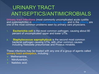 Urinary tract infections (most commonly uncomplicated acute cystitis
and pyelonephritis) in women of child-bearing age and in the elderly are
one of the most common problems seen by primary care physicians.
1. Escherichia coli is the most common pathogen, causing about 80
percent of uncomplicated upper and lower UTIs.
2. Staphylococcus saprophyticus is the second most common
bacterial pathogen causing UTIs, with other common causes
including Klebsiella pneumoniae and Proteus mirabilis.
These infections may be treated with any one of a group of agents called
urinary tract antiseptics, including :
 Methenamine,
 Nitrofurantoin,
 Nalidixic acid.
54
 