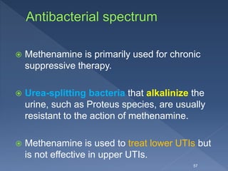  Methenamine is primarily used for chronic
suppressive therapy.
 Urea-splitting bacteria that alkalinize the
urine, such as Proteus species, are usually
resistant to the action of methenamine.
 Methenamine is used to treat lower UTIs but
is not effective in upper UTIs.
57
 