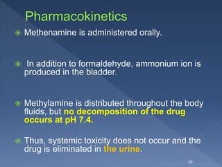  Methenamine is administered orally.
 In addition to formaldehyde, ammonium ion is
produced in the bladder.
 Methylamine is distributed throughout the body
fluids, but no decomposition of the drug
occurs at pH 7.4.
 Thus, systemic toxicity does not occur and the
drug is eliminated in the urine.
59
 