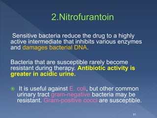 Sensitive bacteria reduce the drug to a highly
active intermediate that inhibits various enzymes
and damages bacterial DNA.
Bacteria that are susceptible rarely become
resistant during therapy. Antibiotic activity is
greater in acidic urine.
 It is useful against E. coli, but other common
urinary tract gram-negative bacteria may be
resistant. Gram-positive cocci are susceptible.
61
 
