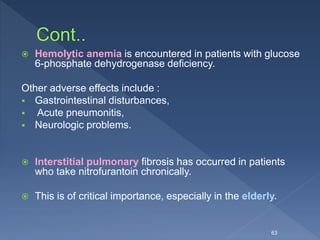  Hemolytic anemia is encountered in patients with glucose
6-phosphate dehydrogenase deficiency.
Other adverse effects include :
 Gastrointestinal disturbances,
 Acute pneumonitis,
 Neurologic problems.
 Interstitial pulmonary fibrosis has occurred in patients
who take nitrofurantoin chronically.
 This is of critical importance, especially in the elderly.
63
 