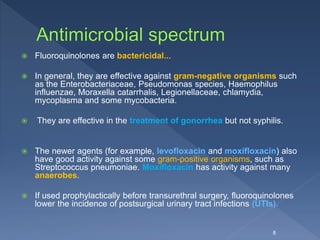  Fluoroquinolones are bactericidal...
 In general, they are effective against gram-negative organisms such
as the Enterobacteriaceae, Pseudomonas species, Haemophilus
influenzae, Moraxella catarrhalis, Legionellaceae, chlamydia,
mycoplasma and some mycobacteria.
 They are effective in the treatment of gonorrhea but not syphilis.
 The newer agents (for example, levofloxacin and moxifloxacin) also
have good activity against some gram-positive organisms, such as
Streptococcus pneumoniae. Moxifloxacin has activity against many
anaerobes.
 If used prophylactically before transurethral surgery, fluoroquinolones
lower the incidence of postsurgical urinary tract infections (UTIs).
8
 