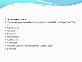  Second-generation
 The second-generation class is sometimes subdivided into "Class 1" and "Class
2".
 Ciprofloxacin
 enoxacin
 fleroxacin
 lomefloxacin
 nadifloxacin
 norfloxacin
 ofloxacin (only as ophthalmic in the United States)
 pefloxacin
 