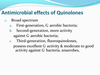 Antimicrobial effects of Quinolones
a. Broad spectrum
a. First-generation, G-
aerobic bacteria;
b. Second-generation, more activity
against G-
aerobic bacteria;
c. Third-generation, fluoroquinolones,
possess excellent G-
activity & moderate to good
activity against G+
bacteria, anaerobes,
 
