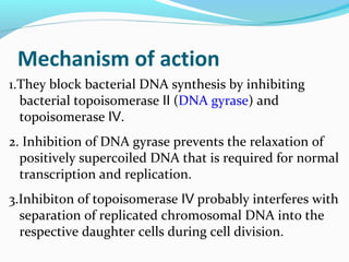 Mechanism of action
1.They block bacterial DNA synthesis by inhibiting
bacterial topoisomerase (Ⅱ DNA gyrase) and
topoisomerase .Ⅳ
2. Inhibition of DNA gyrase prevents the relaxation of
positively supercoiled DNA that is required for normal
transcription and replication.
3.Inhibiton of topoisomerase probably interferes withⅣ
separation of replicated chromosomal DNA into the
respective daughter cells during cell division.
 