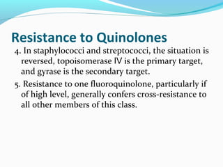 Resistance to Quinolones
4. In staphylococci and streptococci, the situation is
reversed, topoisomerase is the primary target,Ⅳ
and gyrase is the secondary target.
5. Resistance to one fluoroquinolone, particularly if
of high level, generally confers cross-resistance to
all other members of this class.
 