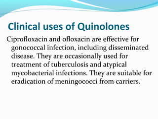 Clinical uses of Quinolones
Ciprofloxacin and ofloxacin are effective for
gonococcal infection, including disseminated
disease. They are occasionally used for
treatment of tuberculosis and atypical
mycobacterial infections. They are suitable for
eradication of meningococci from carriers.
 