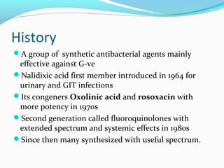 History
A group of synthetic antibacterial agents mainly
effective against G-ve
Nalidixic acid first member introduced in 1964 for
urinary and GIT infections
Its congeners Oxolinic acid and rosoxacin with
more potency in 1970s
Second generation called fluoroquinolones with
extended spectrum and systemic effects in 1980s
Since then many synthesized with useful spectrum.
 