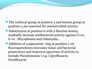 The carboxyl group at position 3 and ketone group at
position 4 are essential for antimicrobial activity.
Substitution at position 6 with a fluorine moiety
markedly increase antibacterial activity against G+ve,
G-ve , Mycoplasma and chlamydia..
Addition of a piperazine ring at position 7 on
fluoroquinolones increases tissue and bacterial
penetration and improves spectrum of activity to
include Pseudomonas ( e.g. Ciprofloxacin,
Enrofloxacin
 