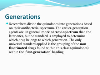Generations
Researchers divide the quinolones into generations based
on their antibacterial spectrum. The earlier-generation
agents are, in general, more narrow-spectrum than the
later ones, but no standard is employed to determine
which drug belongs to which generation. The only
universal standard applied is the grouping of the non
fluorinated drugs found within this class (quinolones)
within the 'first-generation' heading.
 