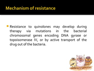 Resistance to quinolones may develop during
therapy via mutations in the bacterial
chromosomal genes encoding DNA gyrase or
topoisomerase IV, or by active transport of the
drug out of the bacteria.
 
