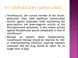  Trovafloxacin, the current member of the fourth-
generation class, adds significant antimicrobial
activity against anaerobes while maintaining the
gram-positive and gram-negative activity of the
third-generation quinolones. It also retains activity
against Pseudomonas species comparable to that of
ciprofloxacin.
 Because of concern about hepatotoxicity,
trovafloxacin therapy should be reserved for life-
or limb-threatening infections requiring inpatient
treatment and the drug should be taken for no
longer than 14 days.
11
 
