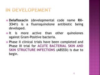  Delafloxacin (developmental code name RX-
3341) is a fluoroquinolone antibiotic being
developed.
 It is more active than other quinolones
against Gram-Positive bacteria.
 Phase II clinical trials have been completed and
Phase III trial for ACUTE BACTERIAL SKIN AND
SKIN STRUCTURE INFECTIONS (ABSSSI) is due to
begin.
12
 