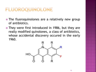  The fluoroquinolones are a relatively new group
of antibiotics.
 They were first introduced in 1986, but they are
really modified quinolones, a class of antibiotics,
whose accidental discovery occured in the early
1960.
14
 