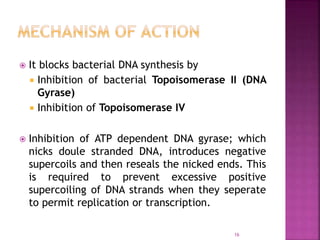  It blocks bacterial DNA synthesis by
 Inhibition of bacterial Topoisomerase II (DNA
Gyrase)
 Inhibition of Topoisomerase IV
 Inhibition of ATP dependent DNA gyrase; which
nicks doule stranded DNA, introduces negative
supercoils and then reseals the nicked ends. This
is required to prevent excessive positive
supercoiling of DNA strands when they seperate
to permit replication or transcription.
16
 