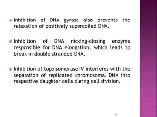 17
 Inhibition of DNA gyrase also prevents the
relaxation of positively supercoiled DNA.
 Inhibition of DNA nicking–closing enzyme
responsible for DNA elongation, which leads to
break in double stranded DNA.
 Inhibition of topoisomerase IV interferes with the
separation of replicated chromosomal DNA into
respective daughter cells during cell division.
 