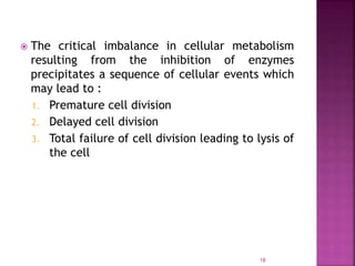 18
 The critical imbalance in cellular metabolism
resulting from the inhibition of enzymes
precipitates a sequence of cellular events which
may lead to :
1. Premature cell division
2. Delayed cell division
3. Total failure of cell division leading to lysis of
the cell
 